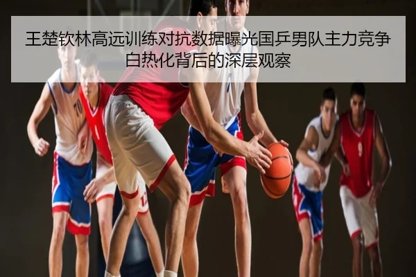王楚钦林高远训练对抗数据曝光国乒男队主力竞争白热化背后的深层观察